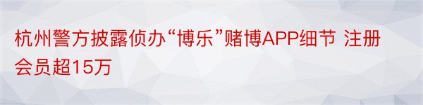 杭州警方披露侦办“博乐”赌博APP细节 注册会员超15万