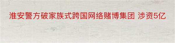 淮安警方破家族式跨国网络赌博集团 涉资5亿