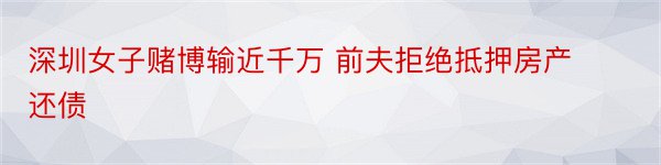 深圳女子赌博输近千万 前夫拒绝抵押房产还债