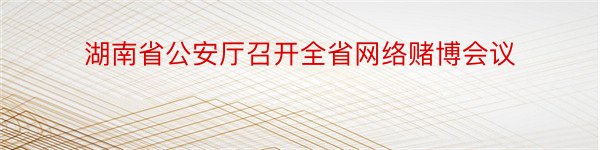 湖南省公安厅召开全省网络赌博会议