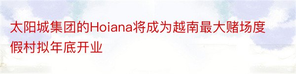 太阳城集团的Hoiana将成为越南最大赌场度假村拟年底开业