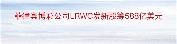 菲律宾博彩公司LRWC发新股筹588亿美元