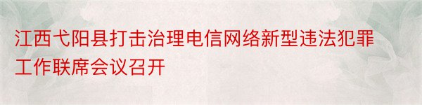江西弋阳县打击治理电信网络新型违法犯罪工作联席会议召开
