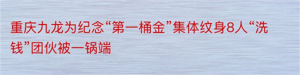 重庆九龙为纪念“第一桶金”集体纹身8人“洗钱”团伙被一锅端