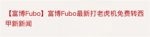 【富博Fubo】富博Fubo最新打老虎机免费转西甲新新闻